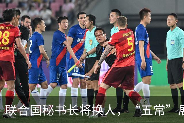 联合国秘书长将换人，“五常”展开激烈交锋，亲华候选人提前退场